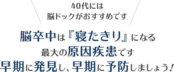 40代は脳ドックがおすすめです。脳卒中は『寝たきり』になる最大の原因疾患です。早期に発見し、早期に予防しましょう！