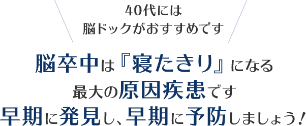 40代は脳ドックがおすすめです。脳卒中は『寝たきり』になる最大の原因疾患です。早期に発見し、早期に予防しましょう！